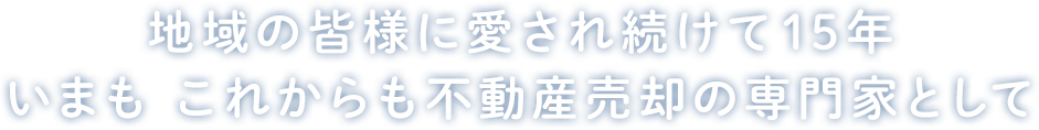 地域の皆様に愛され続けて15年 いまも これからも不動産売却の専門家として