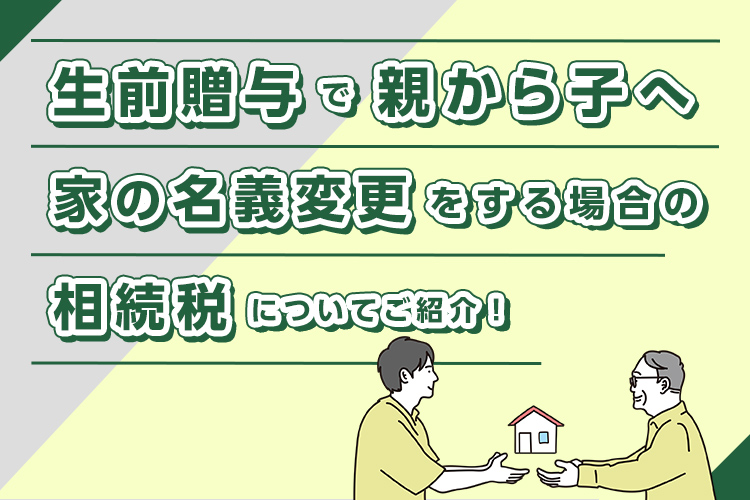 生前贈与で親から子へ家の名義変更をする場合の相続税についてご紹介！